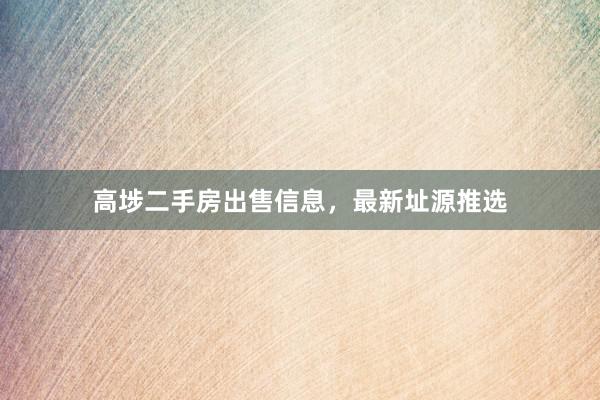 高埗二手房出售信息，最新址源推选