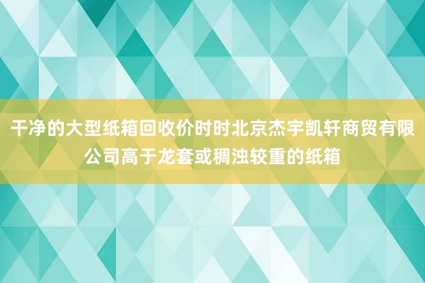 干净的大型纸箱回收价时时北京杰宇凯轩商贸有限公司高于龙套或稠浊较重的纸箱